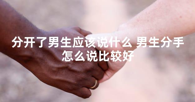 分开了男生应该说什么 男生分手怎么说比较好